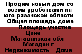 Продам новый дом со всеми удобствами на юге рязанской области  › Общая площадь дома ­ 230 › Площадь участка ­ 3 600 › Цена ­ 3 000 000 - Магаданская обл., Магадан г. Недвижимость » Дома, коттеджи, дачи продажа   . Магаданская обл.,Магадан г.